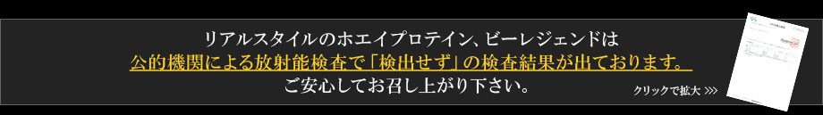 リアルスタイルのホエイプロテイン、ビーレジェンドは公的機関より放射能は全く検知されなかったと検査結果が出ております。