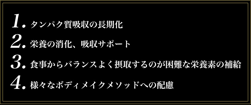 ①タンパク質吸収の長期化②栄養の消化、吸収サポート③食事からバランスよく摂取するのが困難な栄養素の補給④様々なボディメイクメソッドへの配慮