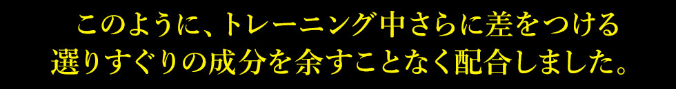 このように、トレーニング中さらに差をつける選りすぐりの成分を余すことなく配合しました。